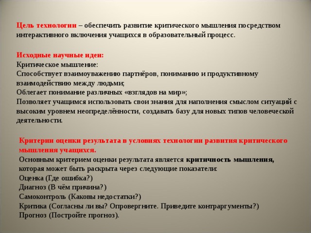 Цель технологии  –  обеспечить развитие критического мышления посредством интерактивного включения учащихся в образовательный процесс. Исходные научные идеи: Критическое мышление: Способствует взаимоуважению партнёров, пониманию и продуктивному взаимодействию между людьми; Облегает понимание различных «взглядов на мир»; Позволяет учащимся использовать свои знания для наполнения смыслом ситуаций с высоким уровнем неопределённости, создавать базу для новых типов человеческой деятельности. Критерии оценки результата в условиях технологии развития критического мышления учащихся. Основным критерием оценки результата является критичность мышления, которая может быть раскрыта через следующие показатели: Оценка (Где ошибка?) Диагноз (В чём причина?) Самоконтроль (Каковы недостатки?) Критика (Согласны ли вы? Опровергните. Приведите контраргументы?) Прогноз (Постройте прогноз). 