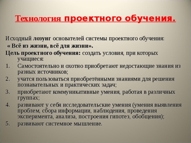 Технология проектного обучения. Исходный лозунг основателей системы проектного обучения:  « Всё из жизни, всё для жизни». Цель проектного обучения: создать условия, при которых учащиеся: Самостоятельно и охотно приобретают недостающие знания из разных источников; учатся пользоваться приобретёнными знаниями для решения познавательных и практических задач; приобретают коммуникативные умения, работая в различных группах; развивают у себя исследовательские умения (умения выявления проблем, сбора информации, наблюдения, проведения эксперимента, анализа, построения гипотез, обобщения); развивают системное мышление. 
