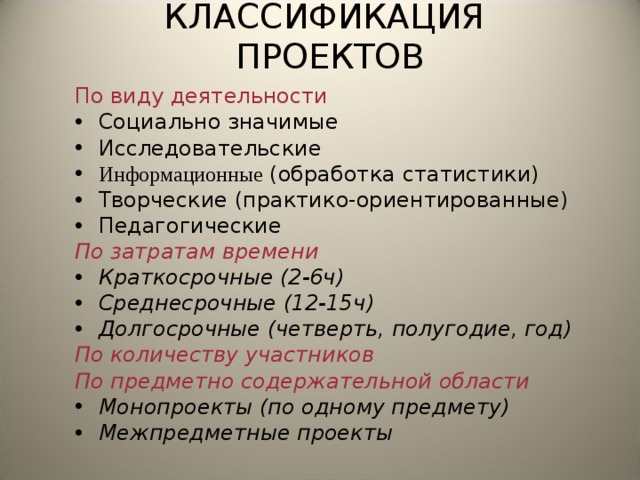 КЛАССИФИКАЦИЯ ПРОЕКТОВ По виду деятельности Социально значимые Исследовательские Информационные (обработка статистики) Творческие (практико-ориентированные) Педагогические По затратам времени Краткосрочные (2-6ч) Среднесрочные (12-15ч) Долгосрочные (четверть, полугодие, год) По количеству участников По предметно содержательной области Монопроекты (по одному предмету) Межпредметные проекты 
