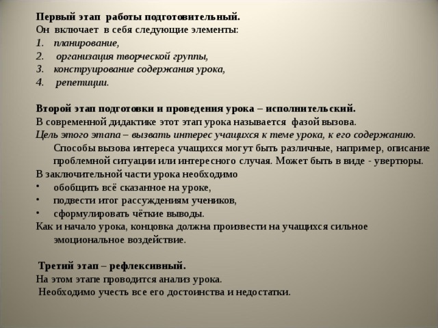 Первый этап работы подготовительный.  Он включает в себя следующие элементы: планирование,  организация творческой группы, конструирование содержания урока,  репетиции. Второй этап подготовки и проведения урока – исполнительский. В современной дидактике этот этап урока называется фазой вызова. Цель этого этапа – вызвать интерес учащихся к теме урока, к его содержанию. Способы вызова интереса учащихся могут быть различные, например, описание проблемной ситуации или интересного случая. Может быть в виде - увертюры. В заключительной части урока необходимо обобщить всё сказанное на уроке, подвести итог рассуждениям учеников, сформулировать чёткие выводы. Как и начало урока, концовка должна произвести на учащихся сильное эмоциональное воздействие.  Третий этап – рефлексивный. На этом этапе проводится анализ урока.  Необходимо учесть все его достоинства и недостатки. 