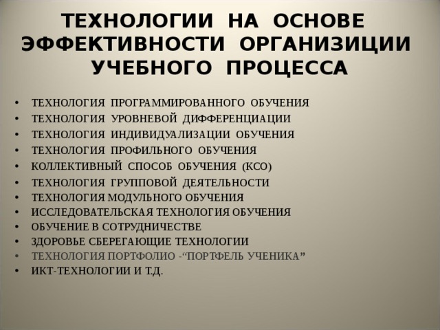 ТЕХНОЛОГИИ НА ОСНОВЕ ЭФФЕКТИВНОСТИ ОРГАНИЗИЦИИ УЧЕБНОГО ПРОЦЕССА ТЕХНОЛОГИЯ ПРОГРАММИРОВАННОГО ОБУЧЕНИЯ ТЕХНОЛОГИЯ УРОВНЕВОЙ ДИФФЕРЕНЦИАЦИИ ТЕХНОЛОГИЯ ИНДИВИДУАЛИЗАЦИИ ОБУЧЕНИЯ ТЕХНОЛОГИЯ ПРОФИЛЬНОГО ОБУЧЕНИЯ КОЛЛЕКТИВНЫЙ СПОСОБ ОБУЧЕНИЯ (КСО) ТЕХНОЛОГИЯ ГРУППОВОЙ ДЕЯТЕЛЬНОСТИ ТЕХНОЛОГИЯ МОДУЛЬНОГО ОБУЧЕНИЯ ИССЛЕДОВАТЕЛЬСКАЯ ТЕХНОЛОГИЯ ОБУЧЕНИЯ ОБУЧЕНИЕ В СОТРУДНИЧЕСТВЕ ЗДОРОВЬЕ СБЕРЕГАЮЩИЕ ТЕХНОЛОГИИ ТЕХНОЛОГИЯ ПОРТФОЛИО -“ПОРТФЕЛЬ УЧЕНИКА ” ИКТ-ТЕХНОЛОГИИ И Т.Д.   