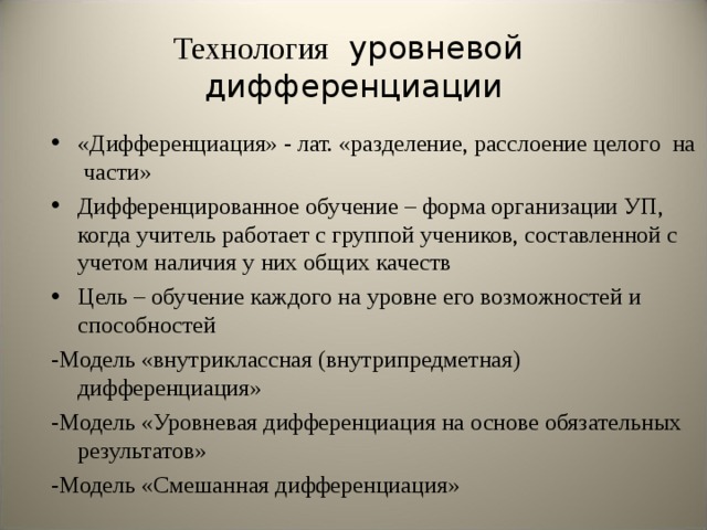 Технология уровневой дифференциации «Дифференциация» - лат. «разделение, расслоение целого на части» Дифференцированное обучение – форма организации УП, когда учитель работает с группой учеников, составленной с учетом наличия у них общих качеств Цель – обучение каждого на уровне его возможностей и способностей -Модель «внутриклассная (внутрипредметная) дифференциация» -Модель «Уровневая дифференциация на основе обязательных результатов» -Модель «Смешанная дифференциация» 