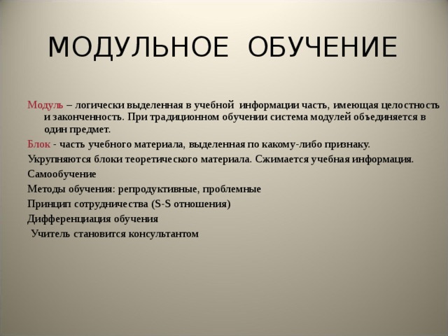 МОДУЛЬНОЕ ОБУЧЕНИЕ Модуль – логически выделенная в учебной информации часть, имеющая целостность и законченность. При традиционном обучении система модулей объединяется в один предмет. Блок - часть учебного материала, выделенная по какому-либо признаку. Укрупняются блоки теоретического материала. Сжимается учебная информация. Самообучение Методы обучения: репродуктивные, проблемные Принцип сотрудничества ( S - S отношения) Дифференциация обучения  Учитель становится консультантом 