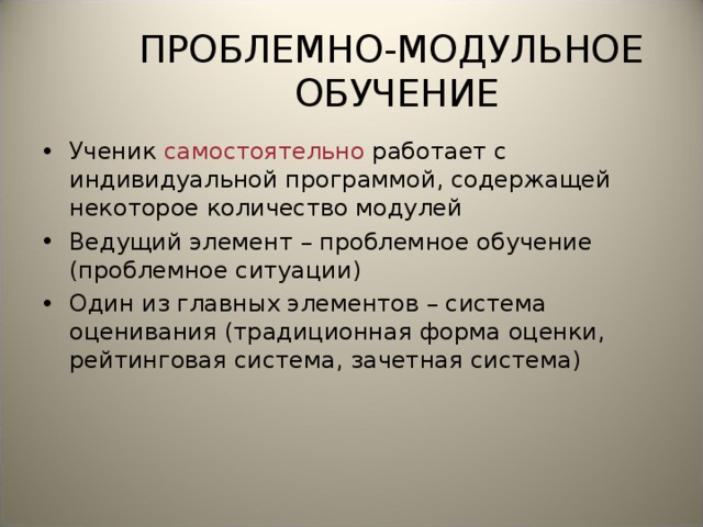 ПРОБЛЕМНО-МОДУЛЬНОЕ ОБУЧЕНИЕ Ученик самостоятельно работает с индивидуальной программой, содержащей некоторое количество модулей Ведущий элемент – проблемное обучение (проблемное ситуации) Один из главных элементов – система оценивания (традиционная форма оценки, рейтинговая система, зачетная система)  