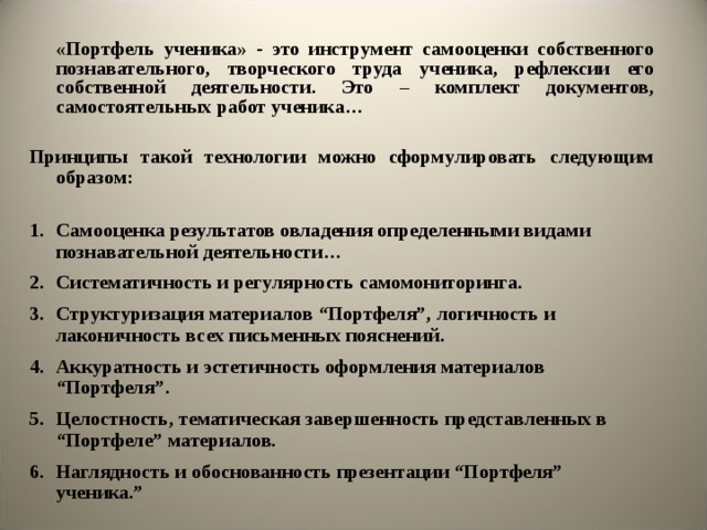  «Портфель ученика» - это инструмент самооценки собственного познавательного, творческого труда ученика, рефлексии его собственной деятельности. Это – комплект документов, самостоятельных работ ученика…  Принципы такой технологии можно сформулировать следующим образом:  1.  Самооценка результатов овладения определенными видами познавательной деятельности… 2.  Систематичность и регулярность самомониторинга. 3.  Структуризация материалов “Портфеля”, логичность и лаконичность всех письменных пояснений. 4.  Аккуратность и эстетичность оформления материалов “Портфеля”. 5.  Целостность, тематическая завершенность представленных в “Портфеле” материалов. 6.  Наглядность и обоснованность презентации “Портфеля” ученика.”     