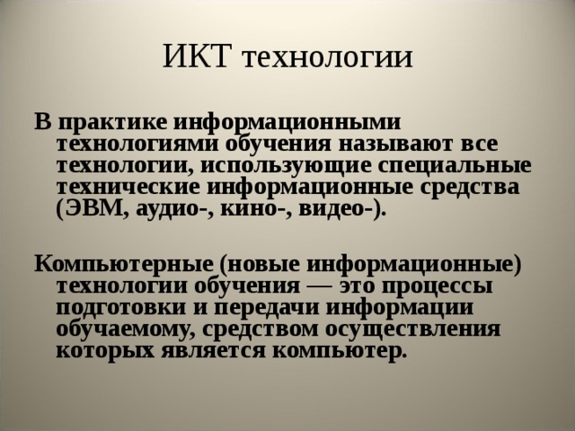 ИКТ технологии В практике информационными технологиями обучения называют все технологии, использующие специальные технические информационные средства (ЭВМ, аудио-, кино-, видео-).  Компьютерные (новые информационные) технологии обучения — это процессы подготовки и передачи информации обучаемому, средством осуществления которых является компьютер.  
