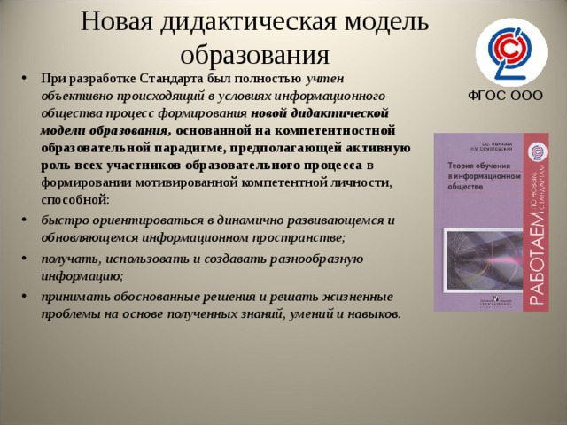 Новая дидактическая модель образования При разработке Стандарта был полностью учтен объективно происходящий в условиях информационного общества процесс формирования новой дидактической модели образования, основанной на компетентностной образовательной парадигме, предполагающей активную роль всех участников образовательного процесса в формировании мотивированной компетентной личности, способной: быстро ориентироваться в динамично развивающемся и обновляющемся информационном пространстве; получать, использовать и создавать разнообразную информацию; принимать обоснованные решения и решать жизненные проблемы на основе полученных знаний, умений и навыков.   ФГОС ООО 