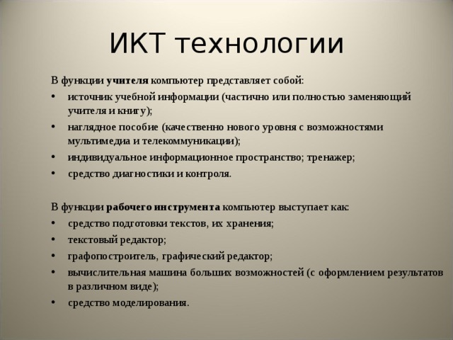 ИКТ технологии В функции учителя компьютер представляет собой: источник учебной информации (частично или полностью заменяющий учителя и книгу); наглядное пособие (качественно нового уровня с возможностями мультимедиа и телекоммуникации); индивидуальное информационное пространство; тренажер; средство диагностики и контроля. В функции рабочего инструмента компьютер выступает как: средство подготовки текстов, их хранения; текстовый редактор; графопостроитель, графический редактор; вычислительная машина больших возможностей (с оформлением результатов в различном виде); средство моделирования.  