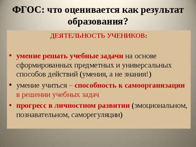 ФГОС: что оценивается как результат образования? ДЕЯТЕЛЬНОСТЬ УЧЕНИКОВ:  умение  решать учебные задачи  на основе сформированных предметных и универсальных способов действий (умения, а не знания!) умение учиться – способность к самоорганизации в решении учебных задач прогресс  в личностном развитии  (эмоциональном, познавательном, саморегуляции)   