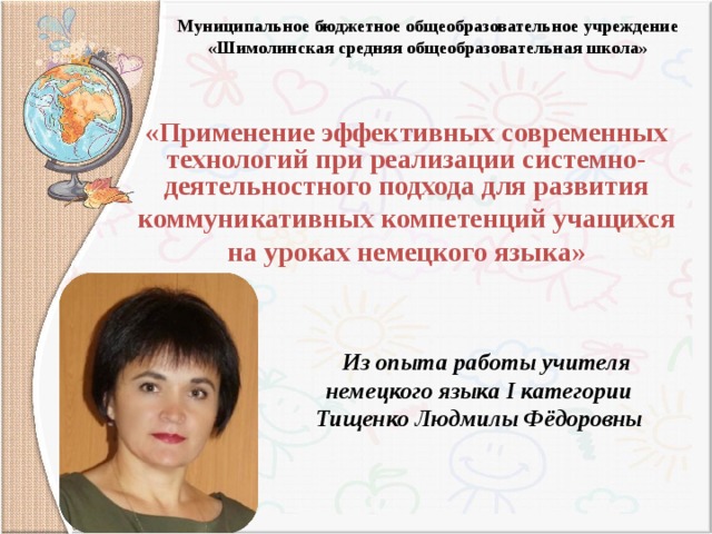 Муниципальное бюджетное общеобразовательное учреждение  «Шимолинская средняя общеобразовательная школа»    «Применение эффективных современных технологий при реализации системно-деятельностного подхода для развития  коммуникативных компетенций учащихся на уроках немецкого языка»   Из опыта работы учителя немецкого языка I категории Тищенко Людмилы Фёдоровны 
