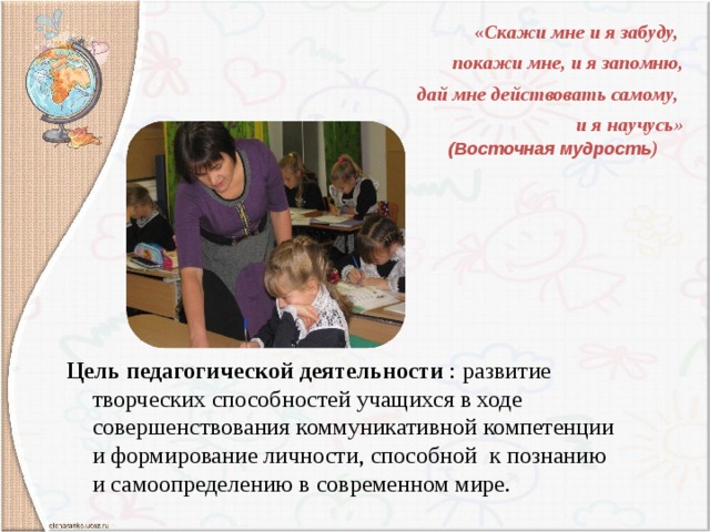 « Скажи мне и я забуду, покажи мне, и я запомню, дай мне действовать самому,  и я научусь»  (Восточная мудрость ) Цель педагогической деятельности : развитие творческих способностей учащихся в ходе совершенствования коммуникативной компетенции и формирование личности, способной к познанию и самоопределению в современном мире. 