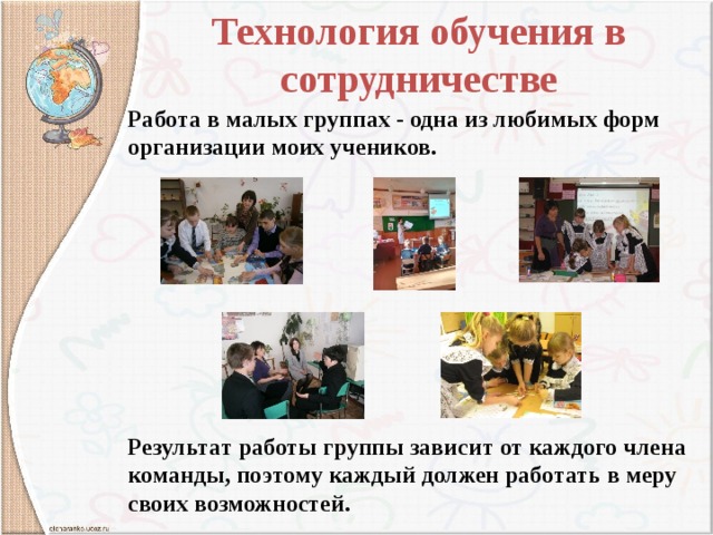  Технология обучения в сотрудничестве    Работа в малых группах - одна из любимых форм организации моих учеников.        Результат работы группы зависит от каждого члена команды, поэтому каждый должен работать в меру своих возможностей. 