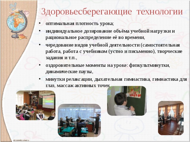 Здоровьесберегающие технологии оптимальная плотность урока; индивидуальное дозирование объёма учебной нагрузки и рациональное распределение её во времени, чередование видов учебной деятельности (самостоятельная работа, работа с учебником (устно и письменно), творческие задания и т.п., оздоровительные моменты на уроке: физкультминутки, динамические паузы, минутки релаксации, дыхательная гимнастика, гимнастика для глаз, массаж активных точек.   