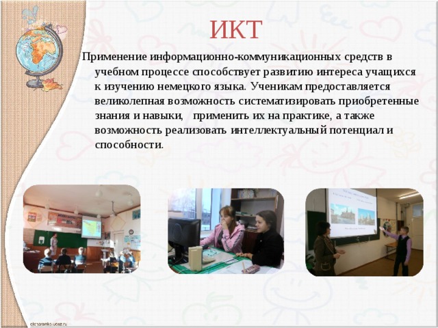 ИКТ  Применение информационно-коммуникационных средств в учебном процессе способствует развитию интереса учащихся к изучению немецкого языка. Ученикам предоставляется великолепная возможность систематизировать приобретенные знания и навыки, применить их на практике, а также возможность реализовать интеллектуальный потенциал и способности. 