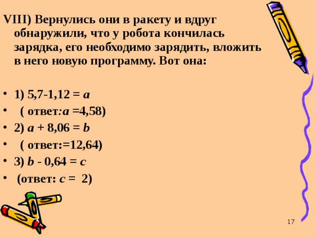VIII ) Вернулись они в ракету и вдруг обнаружили, что у робота кончилась зарядка, его необходимо зарядить, вложить в него новую программу. Вот она:  1) 5,7-1,12 = а   ( ответ :а =4,58) 2) а + 8,06 = b   ( ответ:=12,64) 3)  b  - 0,64 = с   (ответ: с = 2)