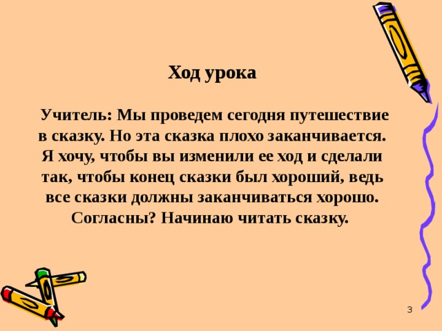 Ход урока    Учитель: Мы проведем сегодня путешествие в сказку. Но эта сказка плохо заканчивается. Я хочу, чтобы вы изменили ее ход и сделали так, чтобы конец сказки был хороший, ведь все сказки должны заканчиваться хорошо. Согласны? Начинаю читать сказку.