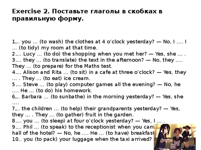 Exercise 2. Поставьте глаголы в скобках в правильную форму.   … you … (to wash) the clothes at 4 o’clock yesterday? — No, I …. I … (to tidy) my room at that time.  … Lucy … (to do) the shopping when you met her? — Yes, she … .  … they … (to translate) the text in the afternoon? — No, they …. They … (to prepare) for the Maths test.  … Alison and Rita … (to sit) in a cafe at three o’clock? — Yes, they … . They … (to eat) ice cream.  … Steve … (to play) computer games all the evening? — No, he …. He … (to do) his homework. … Barbara … (to sunbathe) in the morning yesterday? — Yes, she …. … the children … (to help) their grandparents yesterday? — Yes, they … . They … (to gather) fruit in the garden.  … you … (to sleep) at four o’clock yesterday? — Yes, I … .  … Phil … (to speak) to the receptionist when you came into the hall of the hotel? — No, he …. He … (to have) breakfast in the cafe. … you (to pack) your luggage when the taxi arrived? — No, I … . 