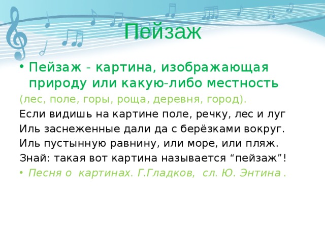 Пейзаж Пейзаж - картина, изображающая природу или какую-либо местность (лес, поле, горы, роща, деревня, город). Если видишь на картине поле, речку, лес и луг Иль заснеженные дали да с берёзками вокруг. Иль пустынную равнину, или море, или пляж. Знай: такая вот картина называется “пейзаж”! Песня о картинах. Г.Гладков, сл. Ю. Энтина . 