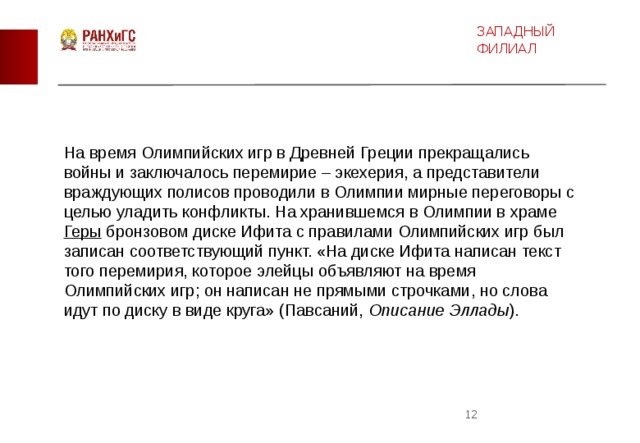 ЗАПАДНЫЙ ФИЛИАЛ На время Олимпийских игр в Древней Греции прекращались войны и заключалось перемирие – экехерия, а представители враждующих полисов проводили в Олимпии мирные переговоры с целью уладить конфликты. На хранившемся в Олимпии в храме  Геры  бронзовом диске Ифита с правилами Олимпийских игр был записан соответствующий пункт. «На диске Ифита написан текст того перемирия, которое элейцы объявляют на время Олимпийских игр; он написан не прямыми строчками, но слова идут по диску в виде круга» (Павсаний,  Описание Эллады ).  