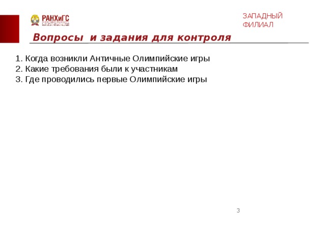 ЗАПАДНЫЙ ФИЛИАЛ Вопросы и задания для контроля  1. Когда возникли Античные Олимпийские игры  2. Какие требования были к участникам  3. Где проводились первые Олимпийские игры  