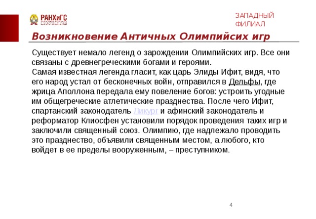 ЗАПАДНЫЙ ФИЛИАЛ Возникновение Античных Олимпийсих игр Существует немало легенд о зарождении Олимпийских игр. Все они связаны с древнегреческими богами и героями. Самая известная легенда гласит, как царь Элиды Ифит, видя, что его народ устал от бесконечных войн, отправился в  Дельфы , где жрица Аполлона передала ему повеление богов: устроить угодные им общегреческие атлетические празднества. После чего Ифит, спартанский законодатель  Ликург  и афинский законодатель и реформатор Клиосфен установили порядок проведения таких игр и заключили священный союз. Олимпию, где надлежало проводить это празднество, объявили священным местом, а любого, кто войдет в ее пределы вооруженным, – преступником.  