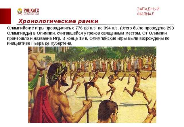 ЗАПАДНЫЙ ФИЛИАЛ Хронологические рамки Олимпийские игры проводились с 776 до н.э. по 394 н.э. (всего было проведено 293 Олимпиады) в Олимпии, считавшейся у греков священным местом. От Олимпии произошло и название Игр. В конце 19 в. Олимпийские игры были возрождены по инициативе Пьера де Кубертена.  