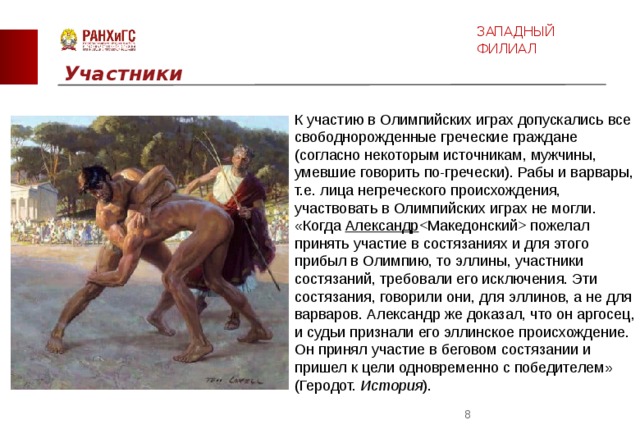 ЗАПАДНЫЙ ФИЛИАЛ Участники К участию в Олимпийских играх допускались все свободнорожденные греческие граждане (согласно некоторым источникам, мужчины, умевшие говорить по-гречески). Рабы и варвары, т.е. лица негреческого происхождения, участвовать в Олимпийских играх не могли. «Когда  Александр  пожелал принять участие в состязаниях и для этого прибыл в Олимпию, то эллины, участники состязаний, требовали его исключения. Эти состязания, говорили они, для эллинов, а не для варваров. Александр же доказал, что он аргосец, и судьи признали его эллинское происхождение. Он принял участие в беговом состязании и пришел к цели одновременно с победителем» (Геродот.  История ).  