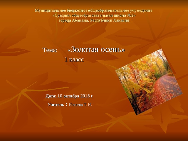 Муниципальное бюджетное общеобразовательное учреждение  «Средняя общеобразовательная школа №2»  города Абакана, Республики Хакасия    Тема:  « Золотая осень»  1 класс  Дата: 10 октября 2018 г  Учитель : Козяева Т. И. 