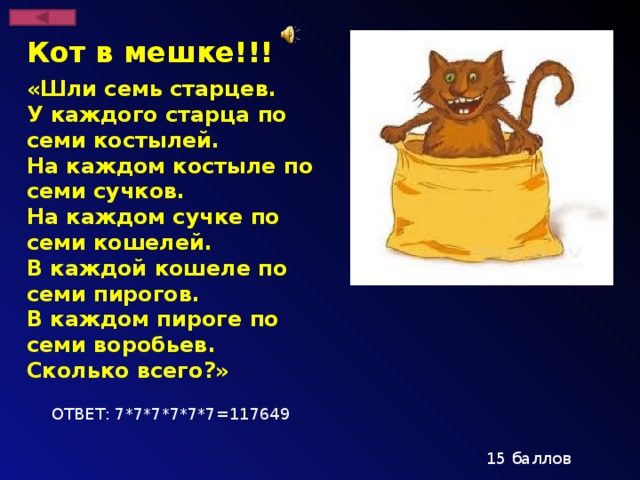 Кот в мешке!!! «Шли семь старцев. У каждого старца по семи костылей. На каждом костыле по семи сучков. На каждом сучке по семи кошелей. В каждой кошеле по семи пирогов. В каждом пироге по семи воробьев. Сколько всего?» ОТВЕТ: 7*7*7*7*7*7=117649 15 баллов