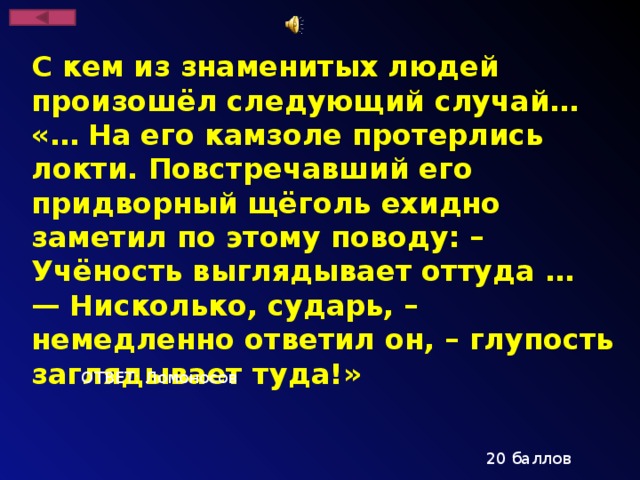С кем из знаменитых людей произошёл следующий случай… «… На его камзоле протерлись локти. Повстречавший его придворный щё­голь ехидно заметил по этому поводу: – Учёность выглядывает оттуда … — Нисколько, сударь, – немедленно ответил он, – глупость заглядывает туда!» ОТВЕТ: Ломоносов 20 баллов