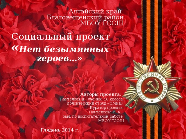 Алтайский край Благовещенский район  МБОУ ГСОШ     Социальный проект « Нет безымянных героев…»     Авторы проекта: , Пантелеев Д., ученик 10 класса, Волонтерский отряд «СМиД» Куратор проекта: Пантелеева Е. А., зам. по воспитательной работе МБОУ ГСОШ Глядень 2014 г.