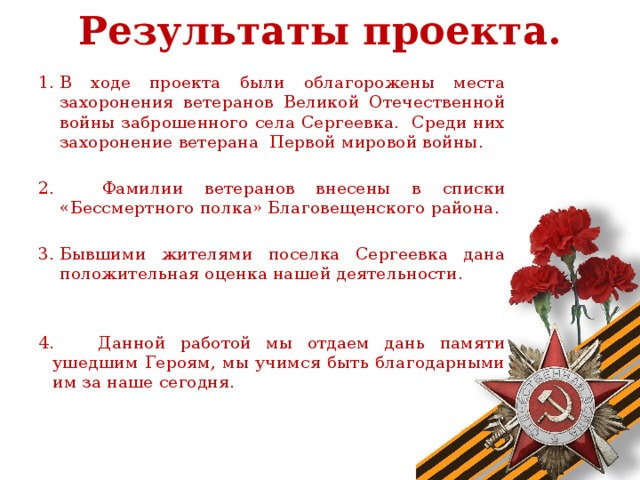 Результаты проекта.   В ходе проекта были облагорожены места захоронения ветеранов Великой Отечественной войны заброшенного села Сергеевка. Среди них захоронение ветерана Первой мировой войны.  Фамилии ветеранов внесены в списки «Бессмертного полка» Благовещенского района. Бывшими жителями поселка Сергеевка дана положительная оценка нашей деятельности. 4. Данной работой мы отдаем дань памяти ушедшим Героям, мы учимся быть благодарными им за наше сегодня.