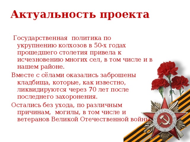 Актуальность проекта  Государственная политика по укрупнению колхозов в 50-х годах прошедшего столетия привела к исчезновению многих сел, в том числе и в нашем районе. Вместе с сёлами оказались заброшены кладбища, которые, как известно, ликвидируются через 70 лет после последнего захоронения. Остались без ухода, по различным причинам, могилы, в том числе и ветеранов Великой Отечественной войны.