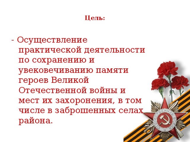 Цель:   - Осуществление практической деятельности по сохранению и увековечиванию памяти героев Великой Отечественной войны и мест их захоронения, в том числе в заброшенных селах района.