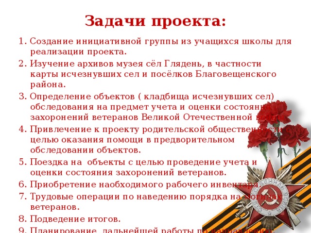 Задачи проекта:   1. Создание инициативной группы из учащихся школы для реализации проекта. 2. Изучение архивов музея сёл Глядень, в частности карты исчезнувших сел и посёлков Благовещенского района. 3. Определение объектов ( кладбища исчезнувших сел) обследования на предмет учета и оценки состояния захоронений ветеранов Великой Отечественной войны. 4. Привлечение к проекту родительской общественности с целью оказания помощи в предворительном обследовании объектов. 5. Поездка на объекты с целью проведение учета и оценки состояния захоронений ветеранов. 6. Приобретение наобходимого рабочего инвентаря. 7. Трудовые операции по наведению порядка на могилах ветеранов. 8. Подведение итогов. 9. Планирование дальнейшей работы по направлению. 10. Освещение проекта в СМИ.  