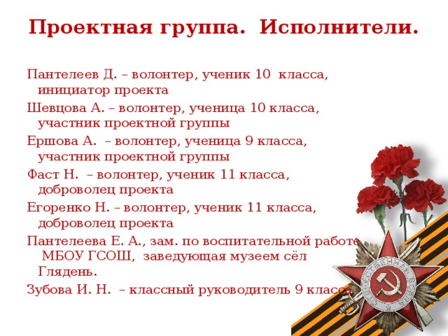 Проектная группа. Исполнители.   Пантелеев Д. – волонтер, ученик 10 класса, инициатор проекта Шевцова А. – волонтер, ученица 10 класса, участник проектной группы Ершова А. – волонтер, ученица 9 класса, участник проектной группы Фаст Н. – волонтер, ученик 11 класса, доброволец проекта Егоренко Н. – волонтер, ученик 11 класса, доброволец проекта Пантелеева Е. А., зам. по воспитательной работе МБОУ ГСОШ, заведующая музеем сёл Глядень. Зубова И. Н. – классный руководитель 9 класса  