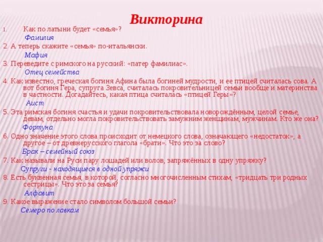 Викторина Как по латыни будет «семья»?   Фамилия 2 . А теперь скажите «семья» по-итальянски.   Мафия 3 . Переведите с римского на русский: «патер фамилиас».  Отец семейства 4 . Как известно, греческая богиня Афина была богиней мудрости, и ее птицей считалась сова. А вот богиня Гера, супруга Зевса, считалась покровительницей семьи вообще и материнства в частности. Догадайтесь, какая птица считалась «птицей Геры»?  Аист 5. Эта римская богиня счастья и удачи покровительствовала новорождённым, целой семье, девам, отдельно могла покровительствовать замужним женщинам, мужчинам. Кто же она?   Фортуна 6. Одно значение этого слова происходит от немецкого слова, означающего «недостаток», а другое – от древнерусского глагола «брати». Что это за слово?   Брак – семейный союз  7. Как называли на Руси пару лошадей или волов, запряжённых в одну упряжку?   Су пруги - находящиеся в одной упряжи  8. Есть буквенная семья, в которой, согласно многочисленным стихам, «тридцать три родных сестрицы». Что это за семья?   Алфавит 9 . Какое выражение стало символом большой семьи?   Семеро по лавкам 