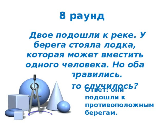 8 раунд  Двое подошли к реке. У берега стояла лодка, которая может вместить одного человека. Но оба переправились.  Как это случилось? Ответ: они подошли к противоположным берегам. 