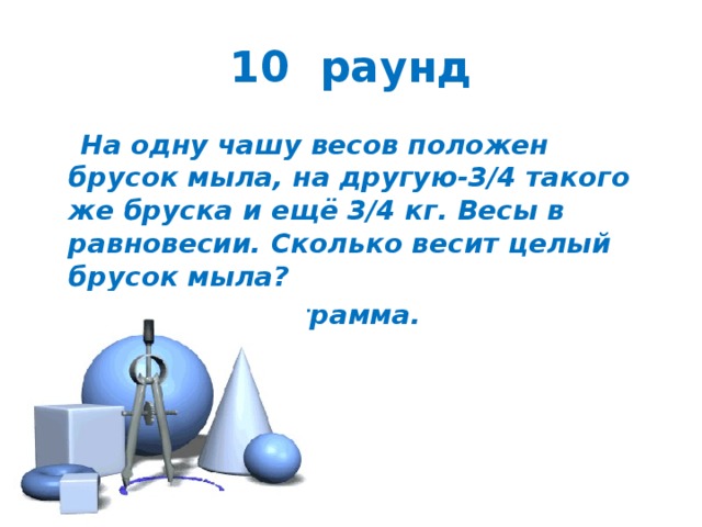 10 раунд  На одну чашу весов положен брусок мыла, на другую-3/4 такого же бруска и ещё 3/4 кг. Весы в равновесии. Сколько весит целый брусок мыла?  Ответ: 3 килограмма. 