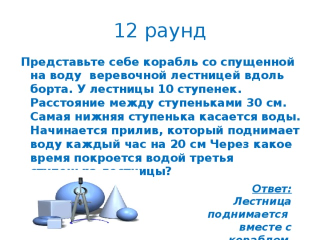 12 раунд Представьте себе корабль со спущенной на воду веревочной лестницей вдоль борта. У лестницы 10 ступенек. Расстояние между ступеньками 30 см. Самая нижняя ступенька касается воды. Начинается прилив, который поднимает воду каждый час на 20 см Через какое время покроется водой третья ступенька лестницы?  Ответ: Лестница поднимается вместе с кораблем .  