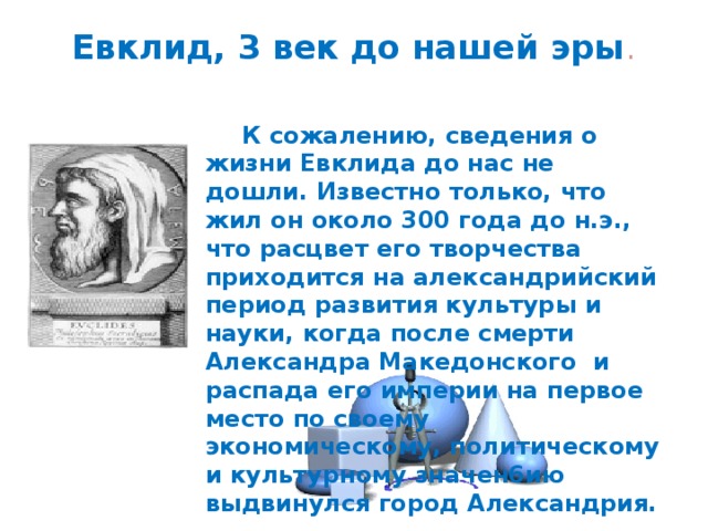 Евклид, 3 век до нашей эры .    К сожалению, сведения о жизни Евклида до нас не дошли. Известно только, что жил он около 300 года до н.э., что расцвет его творчества приходится на александрийский период развития культуры и науки, когда после смерти Александра Македонского и распада его империи на первое место по своему экономическому, политическому и культурному значен6ию выдвинулся город Александрия. 