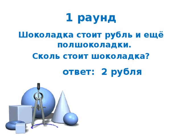1 раунд Шоколадка стоит рубль и ещё полшоколадки. Сколь стоит шоколадка? ответ: 2 рубля 