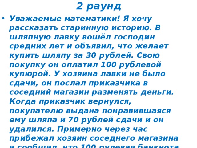 2 раунд Уважаемые математики! Я хочу рассказать старинную историю. В шляпную лавку вошёл господин средних лет и объявил, что желает купить шляпу за 30 рублей. Свою покупку он оплатил 100 рублевой купюрой. У хозяина лавки не было сдачи, он послал приказчика в соседний магазин разменять деньги. Когда приказчик вернулся, покупателю выдана понравившаяся ему шляпа и 70 рублей сдачи и он удалился. Примерно через час прибежал хозяин соседнего магазина и сообщил, что 100 рулевая банкнота фальшивая и потребовал взять назад. Ничего не оставалось, как выплатить соседу100 рублей настоящих денег. Вечером опечаленный хозяин лавки сел подсчитывать убытки. Помогите уважаемые знатоки и скажите: «Сколько рублей он потерял в день». 