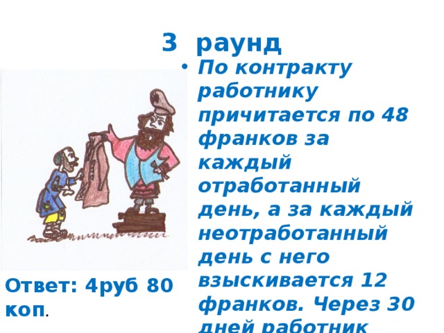 3 раунд По контракту работнику причитается по 48 франков за каждый отработанный день, а за каждый неотработанный день с него взыскивается 12 франков. Через 30 дней работник узнал что ему ничего не причитается. Сколько дней работал работник в течении 30 дней? Ответ: 4руб 80 коп . 