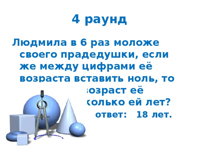 ответ: 18 лет. 4 раунд Людмила в 6 раз моложе своего прадедушки, если же между цифрами её возраста вставить ноль, то получится возраст её прадеда. Сколько ей лет? 
