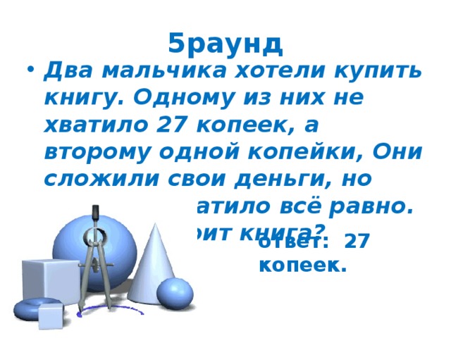 5раунд Два мальчика хотели купить книгу. Одному из них не хватило 27 копеек, а второму одной копейки, Они сложили свои деньги, но денег не хватило всё равно. Сколько стоит книга? ответ: 27 копеек. 