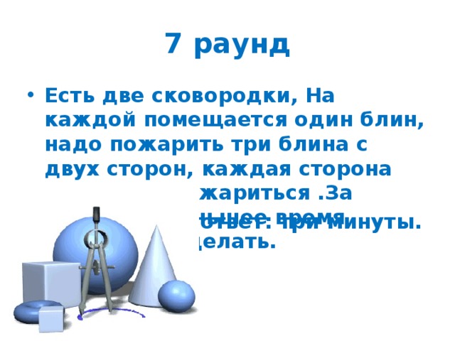 7 раунд Есть две сковородки, На каждой помещается один блин, надо пожарить три блина с двух сторон, каждая сторона одну минуту жариться .За какое наименьшее время можно это сделать.  ответ: три минуты. 