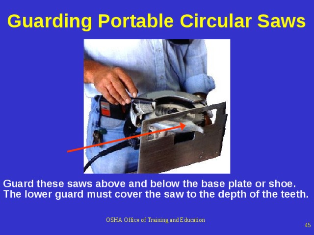 Guarding Portable Circular Saws 1926.304(d) The upper guard shall cover the saw to the depth of the teeth, except for the minimum arc required to permit the base to be tilted for bevel cuts. The lower guard shall cover the saw to the depth of the teeth, except for the minimum arc required to allow proper retraction and contact with the work. When the tool is withdrawn from the work, the lower guard shall automatically and instantly return to the covering position. GRAPHIC The graphic depicts a portable saw where the worker is holding the bottom guard up to demonstrate how it slides up as the blade comes in contact with the material being cut. Guard these saws above and below the base plate or shoe. The lower guard must cover the saw to the depth of the teeth. OSHA Office of Training and Education   