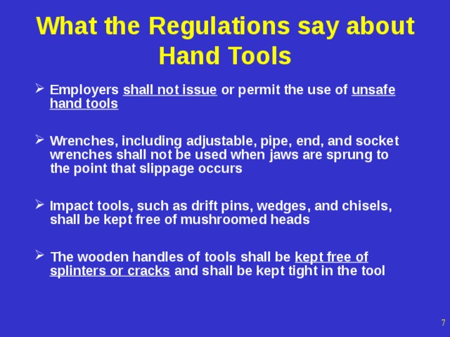 What the Regulations say about Hand Tools Employers shall not issue or permit the use of unsafe hand tools  Wrenches, including adjustable, pipe, end, and socket wrenches shall not be used when jaws are sprung to the point that slippage occurs  Impact tools, such as drift pins, wedges, and chisels, shall be kept free of mushroomed heads  The wooden handles of tools shall be kept free of splinters or cracks and shall be kept tight in the tool  