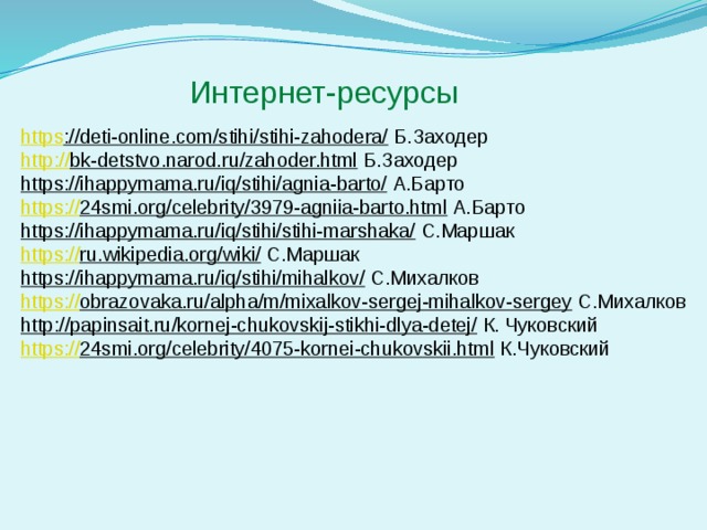 Интернет-ресурсы https ://deti-online.com/stihi/stihi-zahodera/  Б.Заходер http:// bk-detstvo.narod.ru/zahoder.html  Б.Заходер https://ihappymama.ru/iq/stihi/agnia-barto/  А.Барто https:// 24smi.org/celebrity/3979-agniia-barto.html  А.Барто https://ihappymama.ru/iq/stihi/stihi-marshaka/  С.Маршак https:// ru.wikipedia.org/wiki/  С.Маршак https://ihappymama.ru/iq/stihi/mihalkov/  С.Михалков https:// obrazovaka.ru/alpha/m/mixalkov-sergej-mihalkov-sergey  С.Михалков http://papinsait.ru/kornej-chukovskij-stikhi-dlya-detej/  К. Чуковский https:// 24smi.org/celebrity/4075-kornei-chukovskii.html  К.Чуковский 